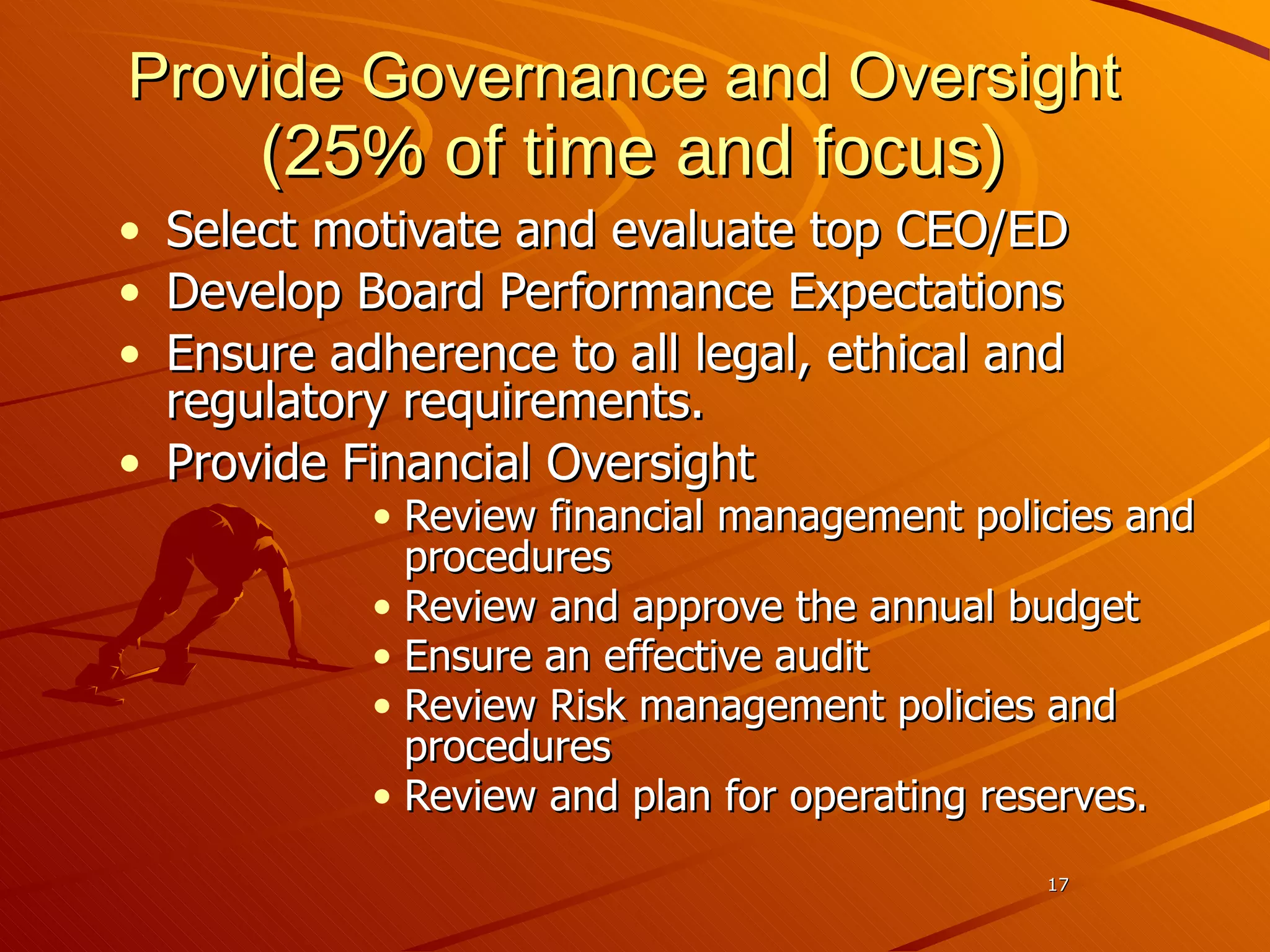 Provide Governance and Oversight  (25 % of time and focus) Select motivate and evaluate top CEO/ED Develop Board Performance Expectations Ensure adherence to all legal, ethical and regulatory requirements. Provide Financial Oversight Review financial management policies and procedures Review and approve the annual budget Ensure an effective audit Review Risk management policies and procedures Review and plan for operating reserves. 