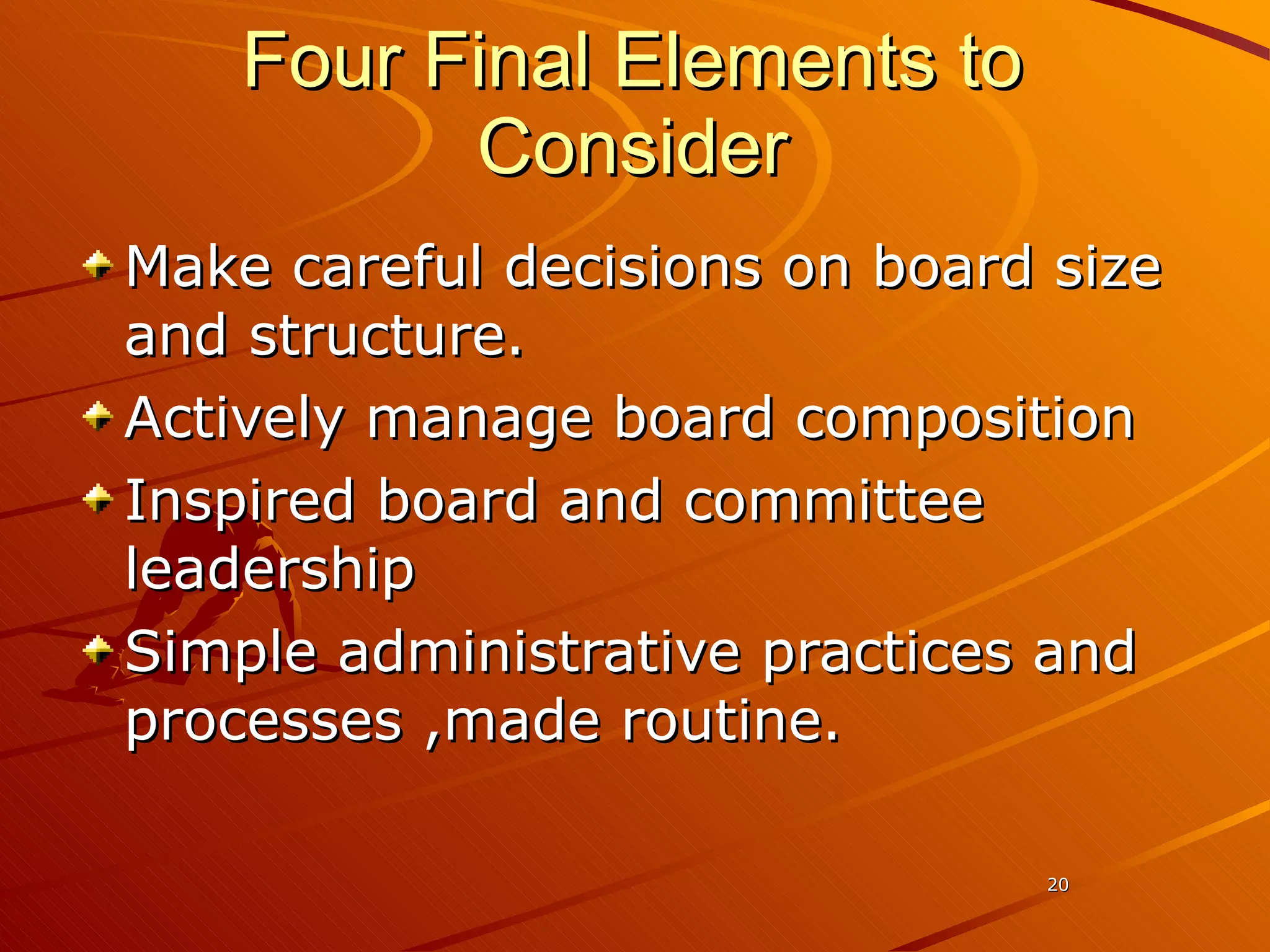 Four Final Elements to Consider Make careful decisions on board size and structure. Actively manage board composition Inspired board and committee leadership Simple administrative practices and processes ,made routine. 