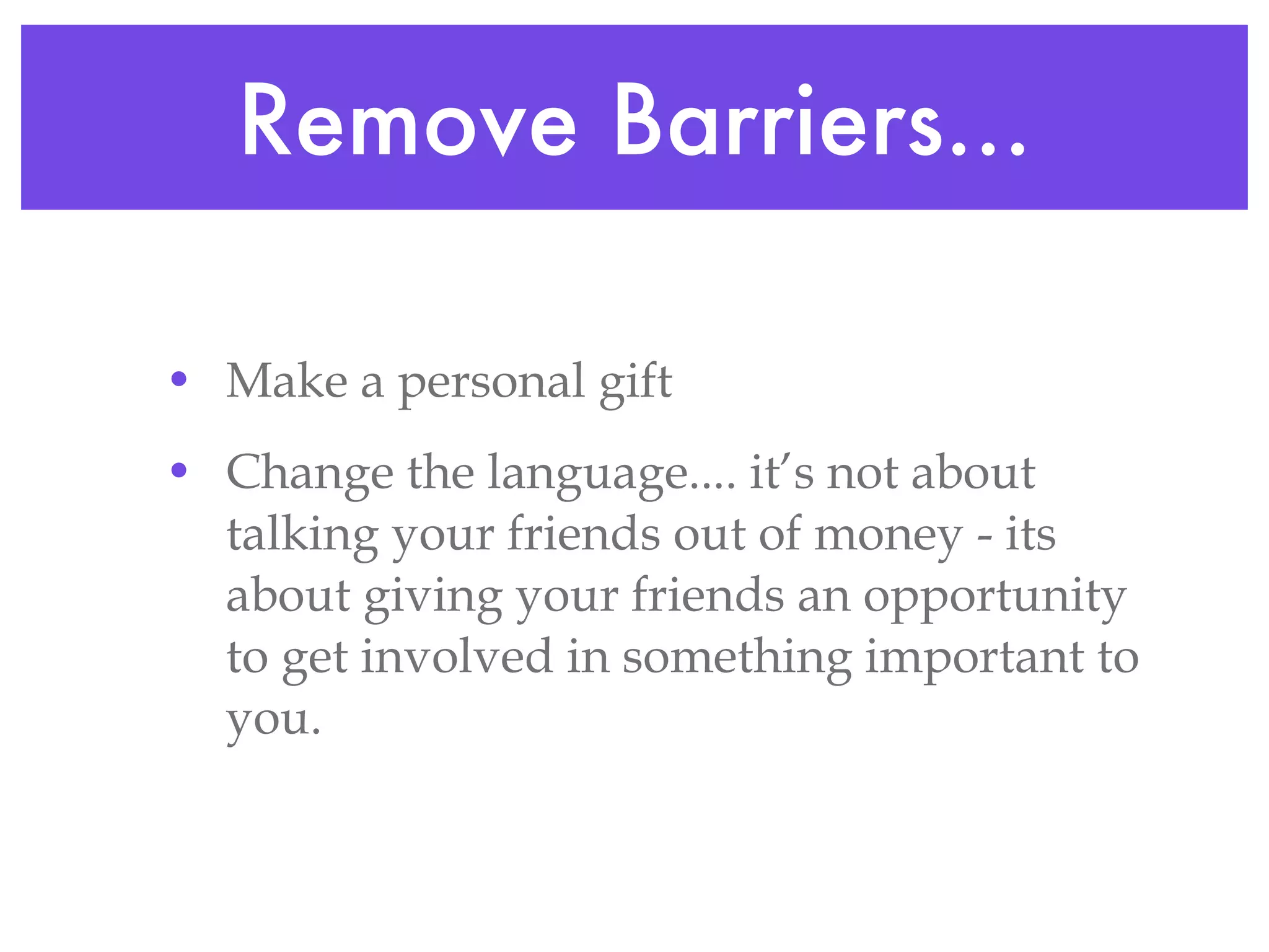 Remove Barriers... Make a personal gift Change the language.... it’s not about talking your friends out of money - its about giving your friends an opportunity to get involved in something important to you.  