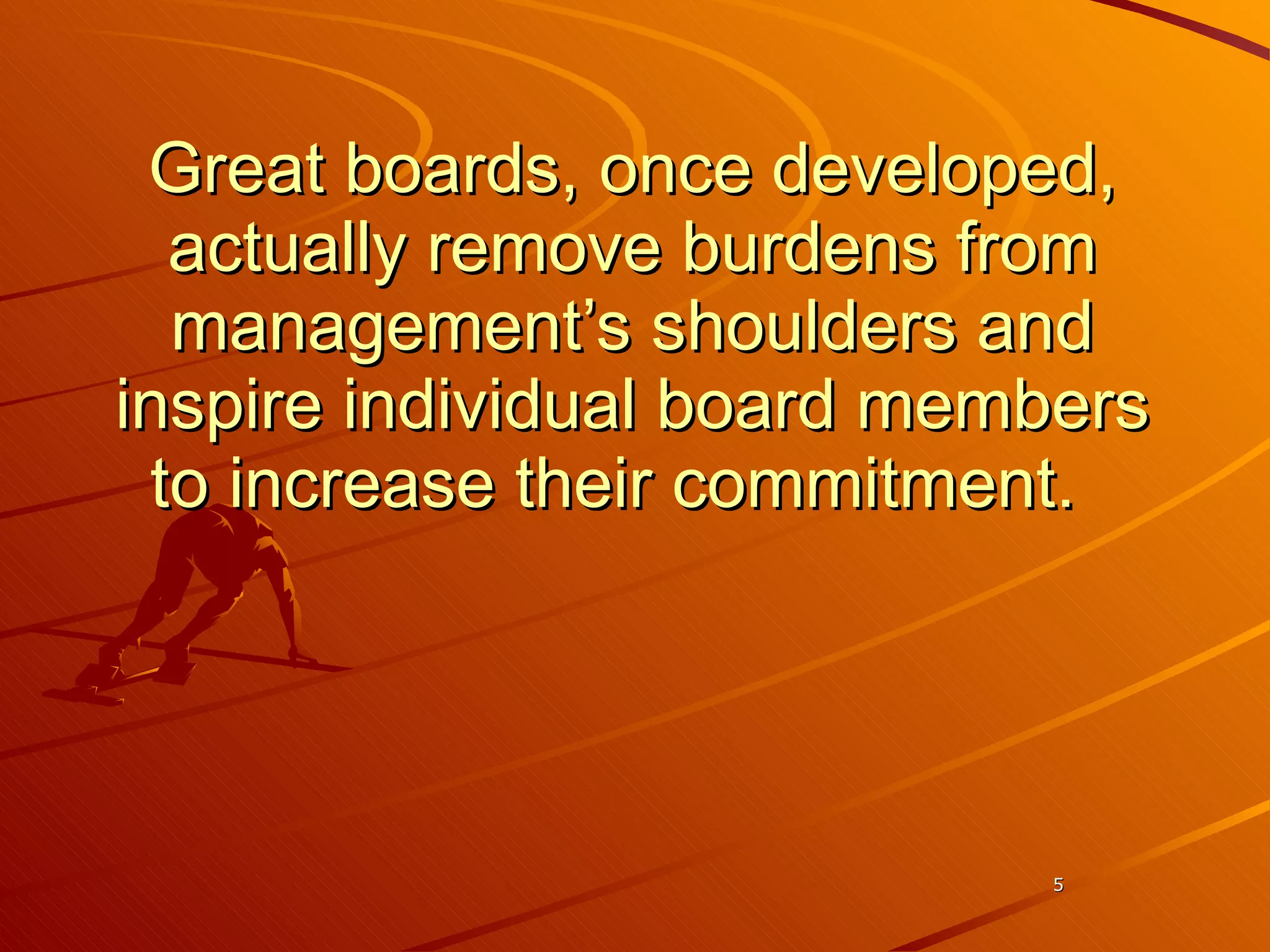 Great boards, once developed, actually remove burdens from management’s shoulders and inspire individual board members to increase their commitment.  