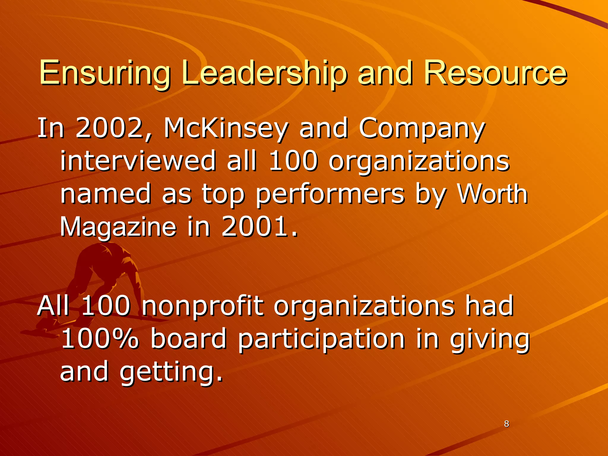 Ensuring Leadership and Resource In 2002, McKinsey and Company interviewed all 100 organizations named as top performers by  Worth Magazine  in 2001.  All 100 nonprofit organizations had 100% board participation in giving and getting.  