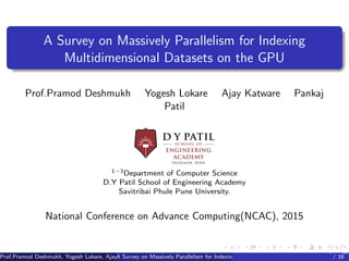DYPLogo.jpeg
A Survey on Massively Parallelism for Indexing
Multidimensional Datasets on the GPU
Prof.Pramod Deshmukh Yogesh Lokare Ajay Katware Pankaj
Patil
1−3Department of Computer Science
D.Y Patil School of Engineering Academy
Savitribai Phule Pune University.
National Conference on Advance Computing(NCAC), 2015
Prof.Pramod Deshmukh, Yogesh Lokare, Ajay Katware, Pankaj Patil (NCAC, 2015)A Survey on Massively Parallelism for Indexing Multidimensional Datasets on the GPU
National Conference on Advance Computing(N
/ 16
 
