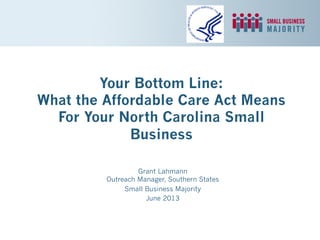 Your Bottom Line:
What the Affordable Care Act Means
For Your North Carolina Small
Business
Grant Lahmann
Outreach Manager, Southern States
Small Business Majority
June 2013
 
