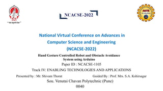 National Virtual Conference on Advances in
Computer Science and Engineering
(NCACSE-2022)
Hand Gesture Controlled Robot and Obstacle Avoidance
System using Arduino
Paper ID : NCACSE-1105
Track IV: ENABLING TECHNOLOGIES AND APPLICATIONS
Presented by : Mr. Shivam Thorat Guided By : Prof. Mrs. S.A. Kshirsagar
Sou. Venutai Chavan Polytechnic (Pune)
0040
 