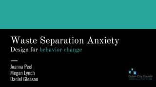 Waste Separation Anxiety
Design for behavior change
Joanna Peel
Megan Lynch
Daniel Gleeson
 