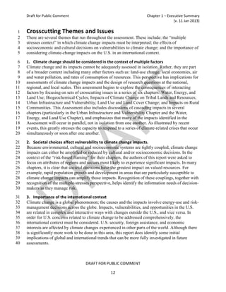 Draft for Public Comment                                               Chapter 1 – Executive Summary
                                                                                           (v. 11 Jan 2013)

1    Crosscutting Themes and Issues
2    There are several themes that run throughout the assessment. These include: the “multiple
3    stresses context” in which climate change impacts must be interpreted; the effects of
4    socioeconomic and cultural decisions on vulnerabilities to climate change; and the importance of
5    considering climate-change impacts on the U.S. in an international context.

 6   1. Climate change should be considered in the context of multiple factors
 7   Climate change and its impacts cannot be adequately assessed in isolation. Rather, they are part
 8   of a broader context including many other factors such as: land-use change, local economies, air
 9   and water pollution, and rates of consumption of resources. This perspective has implications for
10   assessments of climate change impacts and the design of research questions at the national,
11   regional, and local scales. This assessment begins to explore the consequences of interacting
12   factors by focusing on sets of crosscutting issues in a series of six chapters: Water, Energy, and
13   Land Use; Biogeochemical Cycles; Impacts of Climate Change on Tribal Lands and Resources;
14   Urban Infrastructure and Vulnerability; Land Use and Land Cover Change; and Impacts on Rural
15   Communities. This Assessment also includes discussions of cascading impacts in several
16   chapters (particularly in the Urban Infrastructure and Vulnerability Chapter and the Water,
17   Energy, and Land Use Chapter), and emphasizes that many of the impacts identified in the
18   Assessment will occur in parallel, not in isolation from one another. As illustrated by recent
19   events, this greatly stresses the capacity to respond to a series of climate-related crises that occur
20   simultaneously or soon after one another.

21   2. Societal choices affect vulnerability to climate change impacts.
22   Because environmental, cultural and socioeconomic systems are tightly coupled, climate change
23   impacts can either be amplified or reduced by cultural and/or socioeconomic decisions. In the
24   context of the “risk-based framing” for their chapters, the authors of this report were asked to
25   focus on attributes of regions and sectors most likely to experience significant impacts. In many
26   chapters, it is clear that societal decisions have the greatest impact on valued resources. For
27   example, rapid population growth and development in areas that are particularly susceptible to
28   climate change impacts can amplify those impacts. Recognition of these couplings, together with
29   recognition of the multiple-stresses perspective, helps identify the information needs of decision-
30   makers as they manage risk.

31   3. Importance of the international context
32   Climate change is a global phenomenon; the causes and the impacts involve energy-use and risk-
33   management decisions across the globe. Impacts, vulnerabilities, and opportunities in the U.S.
34   are related in complex and interactive ways with changes outside the U.S., and vice versa. In
35   order for U.S. concerns related to climate change to be addressed comprehensively, the
36   international context must be considered. U.S. security, foreign assistance, and economic
37   interests are affected by climate changes experienced in other parts of the world. Although there
38   is significantly more work to be done in this area, this report does identify some initial
39   implications of global and international trends that can be more fully investigated in future
40   assessments.



                                       DRAFT FOR PUBLIC COMMENT

                                                      12
 