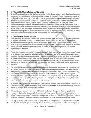 Draft for Public Comment                                              Chapter 1 – Executive Summary
                                                                                          (v. 11 Jan 2013)

 1   4. Thresholds, Tipping Points, and Surprises
 2   A significant issue in studying and preparing for global climate change is the fact that changes in
 3   human, social, and physical systems do not always occur gradually. Same changes may occur in
 4   a relatively predictable way, while others involve unexpected break-points or thresholds beyond
 5   which there are irreversible changes or changes of higher magnitudes than expected based on
 6   previous experience. These “tipping points” are very hard to predict, as there are many
 7   uncertainties associated with understanding future conditions. These uncertainties come from a
 8   number of sources, including insufficient data associated with low probability/high consequence
 9   events, models that are not yet able to represent the interactions of multiple stresses, incomplete
10   understanding of physical climate mechanisms related to tipping points, and a multitude of issues
11   associated with human behavior, risk management, and decision-making.

12   5. Weather and Climate Extremes
13   Understanding how climate is changing requires consideration of changes in the average climate
14   as well as changes in “extremes” – weather and climate events like hot spells, heavy rains,
15   periods of drought and flooding, and severe storms. The climate change impacts expected to
16   have the greatest consequences are those involving extremes: changes in the frequency, intensity,
17   timing, duration, and spatial extent of such extremes, as well as through the occurrence of
18   unprecedented extremes.
19   Terms like “weather-extremes,” “climate extremes,” “heat waves,” and “heavy downpours” need
20   to be defined when used in a scientific context. Researchers use different definitions depending
21   on which characteristics of extremes they are choosing to explore at any one time, in the context
22   of the particular issue they are studying. Nevertheless, most of the scientific literature on
23   extremes uses definitions that fall roughly into two categories (IPCC 2012): those related to the
24   probability of occurrence of a certain type of event, and those related to exceeding a particular
25   threshold.
26   For example, common measures of extremes include the number, percentage, or fraction of days
27   in a month, season, or year with maximum (or minimum) temperature above the 90th, 95th, or
28   99th percentile compared to a reference time period (for example, 1961-1990) – or alternatively,
29   how often a threshold temperature (for example, 32°F or 90°F) is exceeded during a given
30   decade. Alternative definitions refer to how often, on average, an event of a specific magnitude
31   occurs (sometimes called the “return period”) – for example, how frequently we might expect to
32   see daily rainfall exceeding two inches in a given region.
33   In addition, extremes occur over different time periods, ranging from events lasting a few days to
34   a few weeks, like a heat wave or cold snap, to those that happen over longer timescales, such as a
35   period of drought or an unusually hot summer.
36   Changes in extremes are often more difficult to study than changes in the average climate
37   because of the smaller data sample for particularly rare events. This is less of an issue for so-
38   called “moderate extremes,” such as those occurring as often as 5% to 10% of the time. For more
39   “extreme extremes,” statistical methods are often used to overcome these sampling issues.
40   For any given aspect of climate, such as temperature or precipitation, it is important to look at a
41   variety of measures to get an overall picture of the changes in extremes. For the several types of

                                       DRAFT FOR PUBLIC COMMENT

                                                      13
 