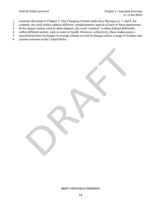 Draft for Public Comment                                           Chapter 1 – Executive Summary
                                                                                      (v. 11 Jan 2013)

1   extremes discussed in Chapter 2: Our Changing Climate under Key Messages 6, 7, and 8, for
2   example, the cited studies address different, complementary aspects of each of these phenomena.
3   In the impact studies cited in other chapters, the word “extreme” is often defined differently
4   within different sectors, such as water or health. However, collectively, these studies paint a
5   consistent picture of changes in average climate as well as changes across a range of weather and
6   climate extremes in the United States.




                                     DRAFT FOR PUBLIC COMMENT

                                                   14
 