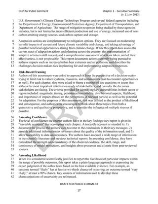 Draft for Public Comment                                              Chapter 1 – Executive Summary
                                                                                          (v. 11 Jan 2013)

1    U.S. Government’s Climate Change Technology Program and several federal agencies including
2    the Department of Energy, Environmental Protection Agency, Department of Transportation, and
3    Department of Agriculture. The range of mitigation responses being studied by these agencies
4    includes, but is not limited to, more efficient production and use of energy, increased use of non-
5    carbon-emitting energy sources, and carbon capture and storage.
 6   Adaptation actions are complementary to mitigation options. They are focused on moderating
 7   harmful impacts of current and future climate variability and change, and taking advantage of
 8   possible beneficial opportunities arising from climate change. While this report does assess the
 9   current state of adaptation actions and planning across the country, the implementation of
10   adaptive actions is still nascent, and a comprehensive assessment of actions taken, and of their
11   effectiveness, is not yet possible. This report documents actions currently being pursued to
12   address impacts such as increased urban heat extremes and air pollution, and describes the
13   challenges decision makers face in planning for and implementing adaptation responses.
14   Risk-Based Framing
15   Authors of this assessment were asked to approach it from the perspective of a decision-maker
16   trying to limit risk to valued systems, resources, and communities (and to consider opportunities
17   as well). For each chapter, they were asked to frame a number of key questions or issues that
18   address the most important information needs of stakeholders, and consider the decisions
19   stakeholders are facing. The criteria provided for identifying key vulnerabilities in their sector or
20   region included: magnitude, timing, persistence/reversibility, distributional aspects, likelihood,
21   and importance of impacts (based on the perceptions of relevant parties) as well as the potential
22   for adaptation. For the purposes of this assessment, risk was defined as the product of likelihood
23   and consequence, and authors were encouraged to think about these topics from both a
24   quantitative and qualitative perspective, and to consider the influence of multiple stresses if
25   possible.
26   Assessing Confidence
27   The level of confidence the chapter authors have in the key findings they report is given in
28   “traceable accounts” that accompany each chapter. A traceable account is intended to: 1)
29   document the process the authors used to come to the conclusions in their key messages; 2)
30   provide additional information to reviewers about the quality of the information used; and 3)
31   allow traceability to data and resources. The authors have assessed a wide range of information
32   in the scientific literature and previous technical reports. In assessing confidence, they have
33   considered the strength and consistency of the observed evidence, the skill, range, and
34   consistency of model projections, and insights about processes and climate from peer-reviewed
35   sources.
36   Assessing Likelihood
37   When it is considered scientifically justified to report the likelihood of particular impacts within
38   the range of possible outcomes, this report takes a plain-language approach to expressing the
39   expert judgment of the author team based on the best available evidence. For example, an
40   outcome termed “likely” has at least a two-thirds chance of occurring; an outcome termed “very
41   likely,” at least a 90% chance. Key sources of information used to develop these
42   characterizations of uncertainty are referenced.

                                       DRAFT FOR PUBLIC COMMENT

                                                      17
 