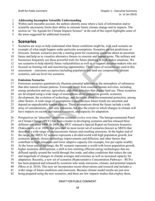 Draft for Public Comment                                             Chapter 1 – Executive Summary
                                                                                         (v. 11 Jan 2013)

1    Addressing Incomplete Scientific Understanding
2    Within each traceable account, the authors identify areas where a lack of information and/or
3    scientific uncertainty limits their ability to estimate future climate change and its impacts. The
4    section on “An Agenda for Climate Impacts Science” at the end of this report highlights some of
5    the areas suggested for additional research.

 6   Scenarios
 7   Scenarios are ways to help understand what future conditions might be, with each scenario an
 8   example of what might happen under particular assumptions. Scenarios are not predictions or
 9   forecasts. Instead, scenarios provide a starting point for examining questions about an uncertain
10   future and help us to visualize alternative futures in concrete and human terms. The military and
11   businesses frequently use these powerful tools for future planning in high-stakes situations. We
12   use scenarios to help identify future vulnerabilities as well as to support decision-makers who are
13   focused on limiting risk and maximizing opportunities. Three types of scenarios are used in this
14   assessment – emissions scenarios (including population and land use components), climate
15   scenarios, and sea level rise scenarios.

16   Emissions Scenarios
17   Emissions scenarios quantitatively illustrate potential additions to the atmosphere of substances
18   that alter natural climate patterns. Emissions result from essential human activities, including
19   energy production and use, agriculture, and other activities that change land use. These scenarios
20   are developed using a wide range of assumptions about population growth, economic
21   development, the evolution of technology, and decisions about environmental protection, among
22   other factors. A wide range of assumptions is used because future trends are uncertain and
23   depend on unpredictable human choices. These assumptions about the future include a wide
24   array of considerations – not only emissions, but also the extent to which changes in climate will
25   have impacts on society and natural resources, and capacity for adaptation.
26   Perspectives on “plausible” emissions scenarios evolve over time. The Intergovernmental Panel
27   on Climate Change (IPCC) has been a leader in developing scenarios and has released three
28   different sets since 1990. In 2000, the IPCC released a Special Report on Emission Scenarios
29   (Nakicenovic et al. 2000) that provided its most recent set of scenarios (known as SRES) that
30   described a wide range of socioeconomic futures and resulting emissions. In the higher end of
31   the range, the SRES A2 scenario represents a divided world with high population growth, low
32   economic growth, slower technology improvements and diffusion, and other factors that
33   contribute to high emissions and lower adaptive capacity (for example, low per capita wealth).
34   At the lower end of the range, the B1 scenario represents a world with lower population growth,
35   higher economic development, a shift to low-emitting efficient energy technologies that are
36   diffused rapidly around the world through free trade, and other conditions that reduce the rate
37   and magnitude of changes in climate averages and extremes as well as increased capacity for
38   adaptation. Recently, a new set of scenarios (Representative Concentration Pathways – RCPs)
39   has been prepared and released by scientists who study emissions, climate, and potential impacts
40   (Moss et al. 2010). This new set incorporates recent observations and research and includes a
41   wider range of future conditions and emissions. Because climate model results are just now
42   being prepared using the new scenarios, and there are few impacts studies that employ them,

                                      DRAFT FOR PUBLIC COMMENT

                                                     18
 