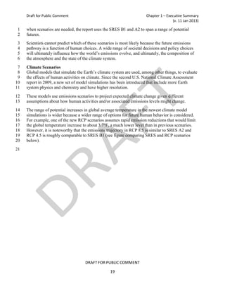 Draft for Public Comment                                           Chapter 1 – Executive Summary
                                                                                       (v. 11 Jan 2013)

 1   when scenarios are needed, the report uses the SRES B1 and A2 to span a range of potential
 2   futures.
 3   Scientists cannot predict which of these scenarios is most likely because the future emissions
 4   pathway is a function of human choices. A wide range of societal decisions and policy choices
 5   will ultimately influence how the world’s emissions evolve, and ultimately, the composition of
 6   the atmosphere and the state of the climate system.

 7   Climate Scenarios
 8   Global models that simulate the Earth’s climate system are used, among other things, to evaluate
 9   the effects of human activities on climate. Since the second U.S. National Climate Assessment
10   report in 2009, a new set of model simulations has been introduced that include more Earth
11   system physics and chemistry and have higher resolution.
12   These models use emissions scenarios to project expected climate change given different
13   assumptions about how human activities and/or associated emissions levels might change.
14   The range of potential increases in global average temperature in the newest climate model
15   simulations is wider because a wider range of options for future human behavior is considered.
16   For example, one of the new RCP scenarios assumes rapid emission reductions that would limit
17   the global temperature increase to about 3.7°F, a much lower level than in previous scenarios.
18   However, it is noteworthy that the emissions trajectory in RCP 8.5 is similar to SRES A2 and
19   RCP 4.5 is roughly comparable to SRES B1 (see figure comparing SRES and RCP scenarios
20   below).
21




                                      DRAFT FOR PUBLIC COMMENT

                                                    19
 