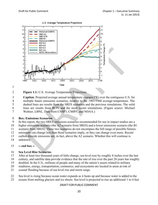 Draft for Public Comment                                              Chapter 1 – Executive Summary
                                                                                          (v. 11 Jan 2013)




1
2       Figure 1.1: U.S. Average Temperature Projections
3       Caption: Projected average annual temperature changes (°F) over the contiguous U.S. for
4       multiple future emissions scenarios, relative to the 1901-1960 average temperature. The
5       dashed lines are results from the SRES scenarios and the previous simulations. The solid
6       lines are results from RCPs and the most recent simulations. (Figure source: Michael
7       Wehner, LBNL. Data from CMIP3, CMIP5, and NOAA.)

 8   Box: Emissions Scenarios
 9   In this report, the two SRES emissions scenarios recommended for use in impact studies are a
10   higher emissions scenario (the A2 scenario from SRES) and a lower emissions scenario (the B1
11   scenario from SRES). These two scenarios do not encompass the full range of possible futures:
12   emissions can change less than those scenarios imply, or they can change even more. Recent
13   carbon dioxide emissions are, in fact, above the A2 scenario. Whether this will continue is
14   unknown.

15   -- end box --
16   Sea Level Rise Scenarios
17   After at least two thousand years of little change, sea level rose by roughly 8 inches over the last
18   century, and satellite data provide evidence that the rate of rise over the past 20 years has roughly
19   doubled. In the U.S., millions of people and many of the nation’s assets related to military
20   readiness, energy, transportation, commerce, and ecosystems are located in areas at risk of
21   coastal flooding because of sea level rise and storm surge.
22   Sea level is rising because ocean water expands as it heats up and because water is added to the
23   oceans from melting glaciers and ice sheets. Sea level is projected to rise an additional 1 to 4 feet
                                       DRAFT FOR PUBLIC COMMENT

                                                      20
 