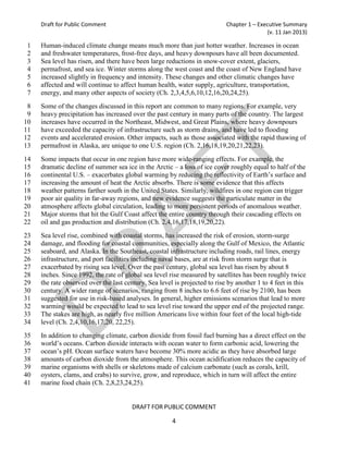 Draft for Public Comment                                               Chapter 1 – Executive Summary
                                                                                           (v. 11 Jan 2013)

 1   Human-induced climate change means much more than just hotter weather. Increases in ocean
 2   and freshwater temperatures, frost-free days, and heavy downpours have all been documented.
 3   Sea level has risen, and there have been large reductions in snow-cover extent, glaciers,
 4   permafrost, and sea ice. Winter storms along the west coast and the coast of New England have
 5   increased slightly in frequency and intensity. These changes and other climatic changes have
 6   affected and will continue to affect human health, water supply, agriculture, transportation,
 7   energy, and many other aspects of society (Ch. 2,3,4,5,6,10,12,16,20,24,25).
 8   Some of the changes discussed in this report are common to many regions. For example, very
 9   heavy precipitation has increased over the past century in many parts of the country. The largest
10   increases have occurred in the Northeast, Midwest, and Great Plains, where heavy downpours
11   have exceeded the capacity of infrastructure such as storm drains, and have led to flooding
12   events and accelerated erosion. Other impacts, such as those associated with the rapid thawing of
13   permafrost in Alaska, are unique to one U.S. region (Ch. 2,16,18,19,20,21,22,23).
14   Some impacts that occur in one region have more wide-ranging effects. For example, the
15   dramatic decline of summer sea ice in the Arctic – a loss of ice cover roughly equal to half of the
16   continental U.S. – exacerbates global warming by reducing the reflectivity of Earth’s surface and
17   increasing the amount of heat the Arctic absorbs. There is some evidence that this affects
18   weather patterns farther south in the United States. Similarly, wildfires in one region can trigger
19   poor air quality in far-away regions, and new evidence suggests the particulate matter in the
20   atmosphere affects global circulation, leading to more persistent periods of anomalous weather.
21   Major storms that hit the Gulf Coast affect the entire country through their cascading effects on
22   oil and gas production and distribution (Ch. 2,4,16,17,18,19,20,22).
23   Sea level rise, combined with coastal storms, has increased the risk of erosion, storm-surge
24   damage, and flooding for coastal communities, especially along the Gulf of Mexico, the Atlantic
25   seaboard, and Alaska. In the Southeast, coastal infrastructure including roads, rail lines, energy
26   infrastructure, and port facilities including naval bases, are at risk from storm surge that is
27   exacerbated by rising sea level. Over the past century, global sea level has risen by about 8
28   inches. Since 1992, the rate of global sea level rise measured by satellites has been roughly twice
29   the rate observed over the last century. Sea level is projected to rise by another 1 to 4 feet in this
30   century. A wider range of scenarios, ranging from 8 inches to 6.6 feet of rise by 2100, has been
31   suggested for use in risk-based analyses. In general, higher emissions scenarios that lead to more
32   warming would be expected to lead to sea level rise toward the upper end of the projected range.
33   The stakes are high, as nearly five million Americans live within four feet of the local high-tide
34   level (Ch. 2,4,10,16,17,20, 22,25).
35   In addition to changing climate, carbon dioxide from fossil fuel burning has a direct effect on the
36   world’s oceans. Carbon dioxide interacts with ocean water to form carbonic acid, lowering the
37   ocean’s pH. Ocean surface waters have become 30% more acidic as they have absorbed large
38   amounts of carbon dioxide from the atmosphere. This ocean acidification reduces the capacity of
39   marine organisms with shells or skeletons made of calcium carbonate (such as corals, krill,
40   oysters, clams, and crabs) to survive, grow, and reproduce, which in turn will affect the entire
41   marine food chain (Ch. 2,8,23,24,25).


                                        DRAFT FOR PUBLIC COMMENT

                                                       4
 