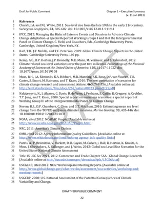 Draft for Public Comment                                            Chapter 1 – Executive Summary
                                                                                        (v. 11 Jan 2013)


     Church, J.A. and N.J. White, 2011: Sea-level rise from the late 19th to the early 21st century.
1    References

     Surveys in Geophysics, 32, 585-602 doi: 10.1007/s10712-011-9119-1
2

     IPCC, 2012: Managing the Risks of Extreme Events and Disasters to Advance Climate
3

     Change Adaptation–A Special Report of Working Groups I and II of the Intergovernmental
4

     Panel on Climate Change. C. Field, and Coauthors, Eds., Cambridge University Press,
5

     Cambridge, United Kingdom/New York, NY.
6

     Karl, T.R., J.T. Melillo, and T.C. Peterson, 2009: Global Climate Change Impacts in the United
7

     States. Cambridge University Press, 189 pp.
8

     Kemp, A.C., B.P. Horton, J.P. Donnelly, M.E. Mann, M. Vermeer, and S. Rahmstorf, 2012:
9

     Climate related sea-level variations over the past two millennia. Proceedings of the National
10

     Academy of Sciences of the United States of America, 108, 11017-11022 doi:
11

     10.1073/pnas.1015619108
12

     Moss, R.H., J.A. Edmonds, K.A. Hibbard, M.R. Manning, S.K. Rose, D.P. van Vuuren, T.R.
13

     Carter, S. Emori, M. Kainuma, and T. Kram, 2010: The next generation of scenarios for
14

     climate change research and assessment. Nature, 463, 747-756, [Available online at:
15

     http://emf.stanford.edu/files/docs/262/nature08823_proof1(2).pdf]
16

     Nakicenovic, N., J. Alcamo, G. Davis, B. de Vries, J. Fenhann, S. Gaffin, K. Gregory, A. Grubler,
17

     T.Y. Jung, and T. Kram, 2000: Special report on emissions scenarios: a special report of
18

     Working Group III of the Intergovernmental Panel on Climate Change
19

     Nerem, R.S., D.P. Chambers, C. Choe, and G.T. Mitchum, 2010: Estimating mean sea level
20

     change from the TOPEX and Jason altimeter missions. Marine Geodesy, 33, 435-446 doi:
21

     10.1080/01490419.2010.491031
22

     NOAA, cited 2012: NCADAC People. [Available online at
23

     http://www.nesdis.noaa.gov/NCADAC/People.html]
24

     NRC, 2011: America's Climate Choices
25


     OMB, cited 2012: Agency Information Quality Guidelines. [Available online at
26

     http://www.whitehouse.gov/omb/inforeg_agency_info_quality_links]
27

     Parris, A., P. Bromirski, V. Burkett, D. R. Cayan, M. Culver, J. Hall, R. Horton, K. Knuuti, R.
28

     Moss, J. Obeysekera, A. Sallenger, and J. Weiss, 2012: Global sea Level Rise Scenarios for the
29

     United States National Climate Assessment
30

     Title 15 USC Sec 2921, 2012: Commerce and Trade Chapter 56A - Global Change Research
31

     [Available online at http://uscode.house.gov/download/pls/15C56A.txt]
32

     USCGCRP, cited 2012: NCA: Workshop and Meeting Reports. [Available online at
33

     http://www.globalchange.gov/what-we-do/assessment/nca-activities/workshop-and-
34

     meeting-reports]
35

     USGCRP, 2000: U.S. National Assessment of the Potential Consequences of Climate
36

     Variability and Change.
37
38

                                      DRAFT FOR PUBLIC COMMENT

                                                     22
 