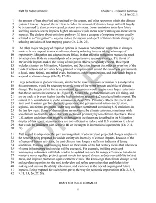 Draft for Public Comment                                               Chapter 1 – Executive Summary
                                                                                           (v. 11 Jan 2013)

 1   the amount of heat absorbed and retained by the oceans, and other responses within the climate
 2   system. However, beyond the next few decades, the amount of climate change will still largely
 3   be determined by choices society makes about emissions. Lower emissions mean less future
 4   warming and less severe impacts; higher emissions would mean more warming and more severe
 5   impacts. The choices about emissions pathway fall into a category of response options usually
 6   referred to as “mitigation” – ways to reduce the amount and speed of future climate change by
 7   reducing emissions of heat-trapping gases (Ch. 2, 26, 27).
 8   The other major category of response options is known as “adaptation” and refers to changes
 9   made to better respond to new conditions, thereby reducing harm or taking advantage of
10   opportunity. Mitigation and adaptation are linked, in that effective mitigation reduces the need
11   for adaptation. Both are essential parts of a comprehensive response strategy. The threat of
12   irreversible impacts makes the timing of mitigation efforts particularly critical. This report
13   includes chapters on Mitigation, Adaptation, and Decision Support that offer an overview of the
14   kinds of options and activities being planned or implemented around the country as governments
15   at local, state, federal, and tribal levels, businesses, other organizations, and individuals begin to
16   respond to climate change (Ch. 26, 27, 28).
17   Large reductions in global emissions, similar to the lower emissions scenario (B1) analyzed in
18   this assessment, would be necessary to avoid some of the worst impacts and risks of climate
19   change. The targets called for in international agreements would require even larger reductions
20   than those outlined in scenario B1 (Figure 1). Meanwhile, global emissions are still rising, and
21   are on track to be even higher than the high emissions scenario (A2) analyzed in this report. The
22   current U.S. contribution to global emissions is about 20%. Voluntary efforts, the recent shift
23   from coal to natural gas for electricity generation, and governmental actions in city, state,
24   regional, and federal programs under way and have contributed to reducing U.S. emissions in
25   the last few years. Some of these actions are motivated by climate concerns, sometimes with
26   non-climate co-benefits, while others are motivated primarily by non-climate objectives. These
27   U.S. actions and others that might be undertaken in the future are described in the Mitigation
28   chapter of this report; at present they are not sufficient to reduce total U.S. emissions to a level
29   that would be consistent with scenario B1 or the targets in international agreements (Ch. 2, 4,
30   27).
31   With regard to adaptation, the pace and magnitude of observed and projected changes emphasize
32   the need for being prepared for a wide variety and intensity of climate impacts. Because of the
33   influence of human activities, the past climate is no longer a sufficient indicator of future
34   conditions. Planning and managing based on the climate of the last century means that tolerances
35   of some infrastructure and species will be exceeded. For example, building codes and
36   landscaping ordinances will likely need to be updated not only for energy efficiency, but also to
37   conserve water supplies, protect against insects that spread disease, reduce susceptibility to heat
38   stress, and improve protection against extreme events. The knowledge that climate change is real
39   and accelerating points to the need to develop and refine approaches that enable decision-
40   making and increase flexibility, robustness, and resilience in the face of ongoing and future
41   impacts. Being prepared for such events paves the way for economic opportunities (Ch. 2, 3, 5,
42   9, 11, 13, 26, 27, 28).


                                        DRAFT FOR PUBLIC COMMENT

                                                       6
 