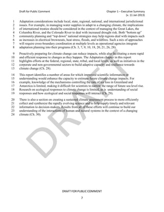 Draft for Public Comment                                                  Chapter 1 – Executive Summary
                                                                                              (v. 11 Jan 2013)

1    Adaptation considerations include local, state, regional, national, and international jurisdictional
2    issues. For example, in managing water supplies to adapt to a changing climate, the implications
3    of international treaties should be considered in the context of managing the Great Lakes, the
4    Columbia River, and the Colorado River to deal with increased drought risk. Both “bottom up”
5    community planning and “top down” national strategies may help regions deal with impacts such
6    as increases in electrical brownouts, heat stress, floods, and wildfires. Such a mix of approaches
7    will require cross-boundary coordination at multiple levels as operational agencies integrate
8    adaptation planning into their programs (Ch. 3, 7, 9, 10, 18, 20, 21, 26, 28).
 9   Proactively preparing for climate change can reduce impacts, while also facilitating a more rapid
10   and efficient response to changes as they happen. The Adaptation chapter in this report
11   highlights efforts at the federal, regional, state, tribal, and local levels, as well as initiatives in the
12   corporate and non-governmental sectors to build adaptive capacity and resilience towards
13   climate change (Ch. 28).
14   This report identifies a number of areas for which improved scientific information or
15   understanding would enhance the capacity to estimate future climate change impacts. For
16   example, knowledge of the mechanisms controlling the rate of ice loss in Greenland and
17   Antarctica is limited, making it difficult for scientists to narrow the range of future sea level rise.
18   Research on ecological responses to climate change is limited, as is understanding of social
19   responses and how ecological and social responses will interact (Ch. 29).
20   There is also a section on creating a sustained climate assessment process to more efficiently
21   collect and synthesize the rapidly evolving science and to help supply timely and relevant
22   information to decision-makers. Results from all of these efforts will continue to build our
23   understanding of the interactions of human and natural systems in the context of a changing
24   climate (Ch. 30).




                                         DRAFT FOR PUBLIC COMMENT

                                                         7
 