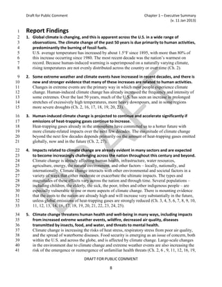 Draft for Public Comment                                             Chapter 1 – Executive Summary
                                                                                         (v. 11 Jan 2013)

 1   Report Findings
 2   1. Global climate is changing, and this is apparent across the U.S. in a wide range of
 3      observations. The climate change of the past 50 years is due primarily to human activities,
 4      predominantly the burning of fossil fuels.
 5      U.S. average temperature has increased by about 1.5°F since 1895, with more than 80% of
 6      this increase occurring since 1980. The most recent decade was the nation’s warmest on
 7      record. Because human-induced warming is superimposed on a naturally varying climate,
 8      rising temperatures are not evenly distributed across the country or over time (Ch. 2).

 9   2. Some extreme weather and climate events have increased in recent decades, and there is
10      new and stronger evidence that many of these increases are related to human activities.
11      Changes in extreme events are the primary way in which most people experience climate
12      change. Human-induced climate change has already increased the frequency and intensity of
13      some extremes. Over the last 50 years, much of the U.S. has seen an increase in prolonged
14      stretches of excessively high temperatures, more heavy downpours, and in some regions
15      more severe droughts (Ch. 2, 16, 17, 18, 19, 20, 23).

16   3. Human-induced climate change is projected to continue and accelerate significantly if
17      emissions of heat-trapping gases continue to increase.
18      Heat-trapping gases already in the atmosphere have committed us to a hotter future with
19      more climate-related impacts over the next few decades. The magnitude of climate change
20      beyond the next few decades depends primarily on the amount of heat-trapping gases emitted
21      globally, now and in the future (Ch. 2, 27).

22   4. Impacts related to climate change are already evident in many sectors and are expected
23      to become increasingly challenging across the nation throughout this century and beyond.
24      Climate change is already affecting human health, infrastructure, water resources,
25      agriculture, energy, the natural environment, and other factors – locally, nationally, and
26      internationally. Climate change interacts with other environmental and societal factors in a
27      variety of ways that either moderate or exacerbate the ultimate impacts. The types and
28      magnitudes of these effects vary across the nation and through time. Several populations –
29      including children, the elderly, the sick, the poor, tribes and other indigenous people – are
30      especially vulnerable to one or more aspects of climate change. There is mounting evidence
31      that the costs to the nation are already high and will increase very substantially in the future,
32      unless global emissions of heat-trapping gases are strongly reduced (Ch. 3, 4, 5, 6, 7, 8, 9, 10,
33      11, 12, 13, 14, 16, 17, 18, 19, 20, 21, 22, 23, 24, 25).

34   5. Climate change threatens human health and well-being in many ways, including impacts
35      from increased extreme weather events, wildfire, decreased air quality, diseases
36      transmitted by insects, food, and water, and threats to mental health.
37      Climate change is increasing the risks of heat stress, respiratory stress from poor air quality,
38      and the spread of waterborne diseases. Food security is emerging as an issue of concern, both
39      within the U.S. and across the globe, and is affected by climate change. Large-scale changes
40      in the environment due to climate change and extreme weather events are also increasing the
41      risk of the emergence or reemergence of unfamiliar health threats (Ch. 2, 6 , 9, 11, 12, 16, 19,

                                       DRAFT FOR PUBLIC COMMENT

                                                      8
 