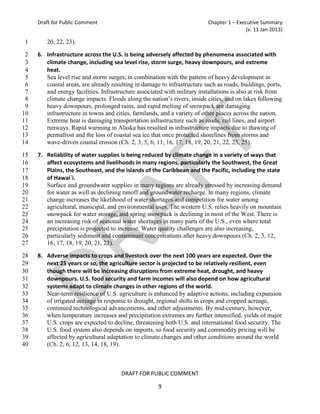 Draft for Public Comment                                             Chapter 1 – Executive Summary
                                                                                         (v. 11 Jan 2013)

1       20, 22, 23).

 2   6. Infrastructure across the U.S. is being adversely affected by phenomena associated with
 3      climate change, including sea level rise, storm surge, heavy downpours, and extreme
 4      heat.
 5      Sea level rise and storm surges, in combination with the pattern of heavy development in
 6      coastal areas, are already resulting in damage to infrastructure such as roads, buildings, ports,
 7      and energy facilities. Infrastructure associated with military installations is also at risk from
 8      climate change impacts. Floods along the nation’s rivers, inside cities, and on lakes following
 9      heavy downpours, prolonged rains, and rapid melting of snowpack are damaging
10      infrastructure in towns and cities, farmlands, and a variety of other places across the nation.
11      Extreme heat is damaging transportation infrastructure such as roads, rail lines, and airport
12      runways. Rapid warming in Alaska has resulted in infrastructure impacts due to thawing of
13      permafrost and the loss of coastal sea ice that once protected shorelines from storms and
14      wave-driven coastal erosion (Ch. 2, 3, 5, 6, 11, 16, 17, 18, 19, 20, 21, 22, 23, 25).

15   7. Reliability of water supplies is being reduced by climate change in a variety of ways that
16      affect ecosystems and livelihoods in many regions, particularly the Southwest, the Great
17      Plains, the Southeast, and the islands of the Caribbean and the Pacific, including the state
18      of Hawai`i.
19      Surface and groundwater supplies in many regions are already stressed by increasing demand
20      for water as well as declining runoff and groundwater recharge. In many regions, climate
21      change increases the likelihood of water shortages and competition for water among
22      agricultural, municipal, and environmental uses. The western U.S. relies heavily on mountain
23      snowpack for water storage, and spring snowpack is declining in most of the West. There is
24      an increasing risk of seasonal water shortages in many parts of the U.S., even where total
25      precipitation is projected to increase. Water quality challenges are also increasing,
26      particularly sediment and contaminant concentrations after heavy downpours (Ch. 2, 3, 12,
27      16, 17, 18, 19, 20, 21, 23).

28   8. Adverse impacts to crops and livestock over the next 100 years are expected. Over the
29      next 25 years or so, the agriculture sector is projected to be relatively resilient, even
30      though there will be increasing disruptions from extreme heat, drought, and heavy
31      downpours. U.S. food security and farm incomes will also depend on how agricultural
32      systems adapt to climate changes in other regions of the world.
33      Near-term resilience of U.S. agriculture is enhanced by adaptive actions, including expansion
34      of irrigated acreage in response to drought, regional shifts in crops and cropped acreage,
35      continued technological advancements, and other adjustments. By mid-century, however,
36      when temperature increases and precipitation extremes are further intensified, yields of major
37      U.S. crops are expected to decline, threatening both U.S. and international food security. The
38      U.S. food system also depends on imports, so food security and commodity pricing will be
39      affected by agricultural adaptation to climate changes and other conditions around the world
40      (Ch. 2, 6, 12, 13, 14, 18, 19).



                                       DRAFT FOR PUBLIC COMMENT

                                                      9
 