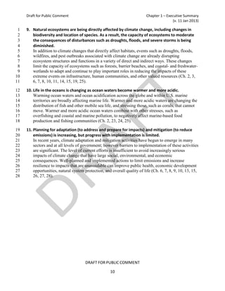 Draft for Public Comment                                               Chapter 1 – Executive Summary
                                                                                           (v. 11 Jan 2013)

 1   9. Natural ecosystems are being directly affected by climate change, including changes in
 2      biodiversity and location of species. As a result, the capacity of ecosystems to moderate
 3      the consequences of disturbances such as droughts, floods, and severe storms is being
 4      diminished.
 5      In addition to climate changes that directly affect habitats, events such as droughts, floods,
 6      wildfires, and pest outbreaks associated with climate change are already disrupting
 7      ecosystem structures and functions in a variety of direct and indirect ways. These changes
 8      limit the capacity of ecosystems such as forests, barrier beaches, and coastal- and freshwater-
 9      wetlands to adapt and continue to play important roles in reducing the impacts of these
10      extreme events on infrastructure, human communities, and other valued resources (Ch. 2, 3,
11      6, 7, 8, 10, 11, 14, 15, 19, 25).

12   10. Life in the oceans is changing as ocean waters become warmer and more acidic.
13       Warming ocean waters and ocean acidification across the globe and within U.S. marine
14       territories are broadly affecting marine life. Warmer and more acidic waters are changing the
15       distribution of fish and other mobile sea life, and stressing those, such as corals, that cannot
16       move. Warmer and more acidic ocean waters combine with other stresses, such as
17       overfishing and coastal and marine pollution, to negatively affect marine-based food
18       production and fishing communities (Ch. 2, 23, 24, 25).

19   11. Planning for adaptation (to address and prepare for impacts) and mitigation (to reduce
20       emissions) is increasing, but progress with implementation is limited.
21       In recent years, climate adaptation and mitigation activities have begun to emerge in many
22       sectors and at all levels of government; however barriers to implementation of these activities
23       are significant. The level of current efforts is insufficient to avoid increasingly serious
24       impacts of climate change that have large social, environmental, and economic
25       consequences. Well-planned and implemented actions to limit emissions and increase
26       resilience to impacts that are unavoidable can improve public health, economic development
27       opportunities, natural system protection, and overall quality of life (Ch. 6, 7, 8, 9, 10, 13, 15,
28       26, 27, 28).




                                       DRAFT FOR PUBLIC COMMENT

                                                      10
 