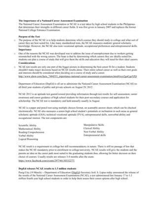 The Importance of a National Career Assessment Examination
The National Career Assessment Examination or NCAE is a test taken by high school students in the Philippines
that determines their strengths in different career fields. It was first given in January 2007 and replaces the former
National College Entrance Examination.
Purpose of the Test
o The purpose of the NCAE is to help students determine which courses they should study in college and what sort of
career they are best suited for. Like many standardized tests, the NCAE measures students' general scholastic
knowledge. However, the NCAE also tests vocational aptitude, occupational preferences and entrepreneurial skills.
Importance
o One of the reasons the NCAE was developed was to address the issue of unemployment due to workers getting
mismatched with the wrong careers. The hope is that by determining which careers they are ideally suited for,
students can plan a course of study that will give them the skills and education they will need for their ideal careers.
Considerations
o NCAE test results are only one part of the bigger picture in determining the best career fit for a student. Students
shouldn't make major decisions based on NCAE results alone. Their entire school career as well as their own goals
and interests should be considered when deciding on a course of study and a career.
http://www.ehow.com/facts_7484533_importance-national-career-assessment-examination.html#ixzz2goCgcFZQ
Department of Education (DepEd) is all set to administer the National Career Assessment Examination (NCAE) to
all third year students of public and private schools on August 29, 2012.
NCAE 2012 is an aptitude test geared toward providing information through test results for self-assessment, career
awareness and career guidance of high school students for their post-secondary courses and application for
scholarship. The NCAE test is mandatory and held annually usually in August.
NCAE is a paper and pencil test using multiple choices format, on scannable answer sheets which can be checked
electronically. NCAE also measures a senior high school student’s potentials or inclination in such areas as general
scholastic aptitude (GSA), technical vocational aptitude (TVA), entrepreneurial skills, nonverbal ability and
occupational interest. The test components are:
Scientific Ability
Mathematical Ability
Reading Comprehension
Verbal Ability
Logical Reasoning
Manipulative Skills
Clerical Ability
Non-Verbal Ability
Entrepreneurial skills
NCAE result is a requirement in college but still recommendatory in nature. There is still no passage of law that
makes the NCAE mandatory prior to enrollment in college/university. NCAE results will give the students and the
parents an idea on the career path most suited to the graduating students thus, allowing for better decision on their
choice of courses. Usually results are releases 3-4 months after the exam.
https://www.facebook.com/events/297746130332277/
DepEd releases NCAE results to 1.3 million students
Pasig City (19 March) -- Department of Education (DepEd) Secretary Jesli A. Lapus today announced the release of
the results of the National Career Assessment Examination (NCAE), a test administered last January 17 to 1.3
million fourth year high school students in order to help them assess their career options after high school.
 