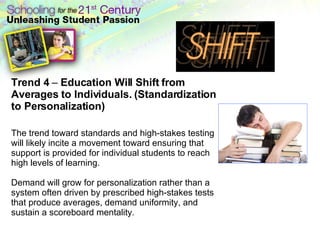 Trend 4  –  Education Will Shift from Averages to Individuals. (Standardization to Personalization)   The trend toward standards and high-stakes testing will likely incite a movement toward ensuring that support is provided for individual students to reach high levels of learning.  Demand will grow for personalization rather than a system often driven by prescribed high-stakes tests that produce averages, demand uniformity, and sustain a scoreboard mentality .  