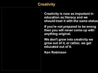 Creativity Creativity is now as important in education as literacy and we should treat it with the same status. If you're not prepared to be wrong then you will never come up with anything original.   We don't grow into creativity we grow out of it, or rather, we get educated out of it. Ken Robinson   http :// www.bloglines.com/blog/andrewch?id =4 