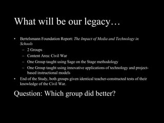 What will be our legacy… Bertelsmann Foundation Report:  The Impact of Media and Technology in Schools 2 Groups Content Area: Civil War One Group taught using Sage on the Stage methodology One Group taught using innovative applications of technology and project-based instructional models End of the Study, both groups given identical teacher-constructed tests of their knowledge of the Civil War. Question: Which group did better? 