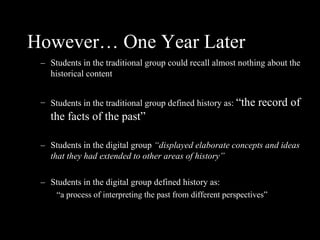 However… One Year Later Students in the traditional group could recall almost nothing about the historical content Students in the traditional group defined history as:  “the record of the facts of the past” Students in the digital group  “displayed elaborate concepts and ideas that they had extended to other areas of history” Students in the digital group defined history as:  “ a process of interpreting the past from different perspectives” 