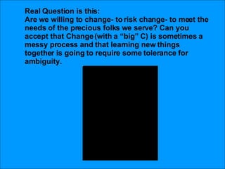 Real Question is this: Are we willing to change- to risk change- to meet the needs of the precious folks we serve? Can you accept that Change (with a “big” C) is sometimes a messy process and that learning new things together is going to require some tolerance for ambiguity.  
