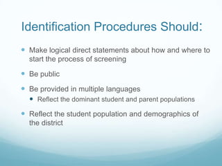 Identification Procedures Should:Make logical direct statements about how and where to start the process of screeningBe publicBe provided in multiple languagesReflect the dominant student and parent populationsReflect the student population and demographics of the district