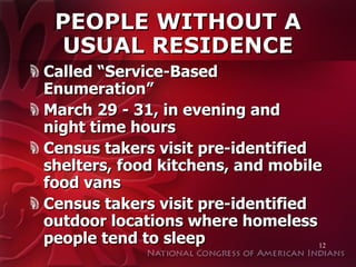 PEOPLE WITHOUT A USUAL RESIDENCE Called “Service-Based Enumeration” March 29 - 31, in evening and night time hours Census takers visit pre-identified shelters, food kitchens, and mobile food vans Census takers visit pre-identified outdoor locations where homeless people tend to sleep 