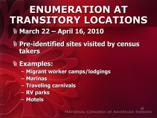 ENUMERATION AT TRANSITORY LOCATIONS March 22 – April 16, 2010 Pre-identified sites visited by census takers Examples:  Migrant worker camps/lodgings Marinas Traveling carnivals RV parks Motels 
