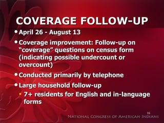 COVERAGE FOLLOW-UP April 26 - August 13 Coverage improvement: Follow-up on “coverage” questions on census form (indicating possible undercount or overcount) Conducted primarily by telephone Large household follow-up 7+ residents for English and in-language forms 