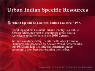 Urban Indian Specific Resources “ Stand Up and Be Counted, Indian Country!” PSA Stand Up and Be Counted Indian Country is a Public Service Announcement to encourage urban Native Americans to participate in the 2010 Census.  Written and directed by Jennifer Villalobos (Tohono O'odham) and produced by Shaken World Screenworks, this PSA stars real Los Angeles American Indian community members representing their tribes.    