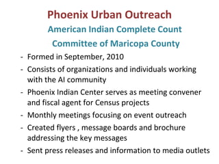 Phoenix Urban Outreach American Indian Complete Count  Committee of Maricopa County Formed in September, 2010 Consists of organizations and individuals working with the AI community Phoenix Indian Center serves as meeting convener and fiscal agent for Census projects  Monthly meetings focusing on event outreach Created flyers , message boards and brochure addressing the key messages Sent press releases and information to media outlets 