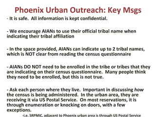 Phoenix Urban Outreach: Key Msgs -  It is safe.  All information is kept confidential.   - We encourage AIANs to use their official tribal name when indicating their tribal affiliation    - In the space provided, AIANs can indicate up to 2 tribal names, which is NOT clear from reading the census questionnaire   - AIANs DO NOT need to be enrolled in the tribe or tribes that they are indicating on their census questionnaire.  Many people think they need to be enrolled, but this is not true.   - Ask each person where they live.  Important in discussing  how  the census is being administered.  In the urban area, they are receiving it via US Postal Service.  On most reservations, it is through enumeration or knocking on doors, with a few exceptions. -i.e. SRPMIC, adjacent to Phoenix urban area is through US Postal Service 