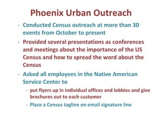 Phoenix Urban Outreach Conducted Census outreach at more than 30 events from October to present Provided several presentations as conferences and meetings about the importance of the US Census and how to spread the word about the Census Asked all employees in the Native American Service Center to  put flyers up in individual offices and lobbies and give brochures out to each customer Place a Census tagline on email signature line 
