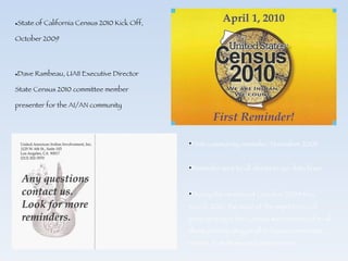 State of California Census 2010 Kick Off, October 2009 Dave Rambeau, UAII Executive Director State Census 2010 committee member presenter for the AI/AN community First community reminder, November 2009 Reminder sent to all clients in our data base During the months of October 2009 thru March 2010, the issue of the importance of participating in the Census was reinforced to all those participating in all in-house community events, Pow Wows and other events. 