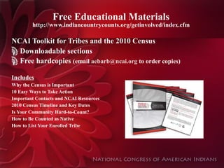 Free Educational Materials http://www.indiancountrycounts.org/getinvolved/index.cfm NCAI Toolkit for Tribes and the 2010 Census Downloadable sections Free hardcopies  (email  aebarb@ncai.org  to order copies) Includes Why the Census is Important 10 Easy Ways to Take Action Important Contacts and NCAI Resources 2010 Census Timeline and Key Dates Is Your Community Hard-to-Count? How to Be Counted as Native How to List Your Enrolled Tribe 