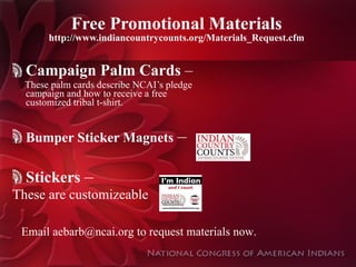Free Promotional Materials http://www.indiancountrycounts.org/Materials_Request.cfm Campaign Palm Cards  – These palm cards describe NCAI’s pledge campaign and how to receive a free customized tribal t-shirt. Bumper Sticker Magnets   – Stickers  –  These are customizeable Email aebarb@ncai.org to request materials now. 