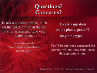 Questions? Concerns? To ask a question online, click on the Q&A button at the top of your screen and type your question in. (No need to use the “ Ask a Question” hand button, just ask away.) To ask a question on the phone, press *1 on your keypad.   You’ll be put into a queue and the operator will un-mute your line at the appropriate time. 