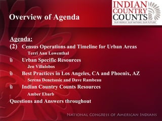 Overview of Agenda Agenda: Census Operations and Timeline for Urban Areas Terri Ann Lowenthal Urban Specific Resources Jen Villalobos Best Practices in Los Angeles, CA and Phoenix, AZ Serena Denetsosie and Dave Rambeau  Indian Country Counts Resources   Amber Ebarb Questions and Answers throughout 