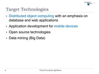 Target Technologies
   Distributed object computing with an emphasis on
    database and web applications
   Application development for mobile devices
   Open source technologies
   Data mining (Big Data)




                      Virtual Incubator @ Berks
 