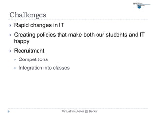 Challenges
   Rapid changes in IT
   Creating policies that make both our students and IT
    happy
   Recruitment
       Competitions
       Integration into classes




                            Virtual Incubator @ Berks
 