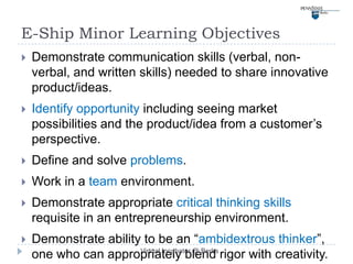 E-Ship Minor Learning Objectives
   Demonstrate communication skills (verbal, non-
    verbal, and written skills) needed to share innovative
    product/ideas.
   Identify opportunity including seeing market
    possibilities and the product/idea from a customer’s
    perspective.
   Define and solve problems.
   Work in a team environment.
   Demonstrate appropriate critical thinking skills
    requisite in an entrepreneurship environment.
   Demonstrate ability to be an “ambidextrous thinker”,
                       Virtual Incubator @ Berks
    one who can appropriately blend rigor with creativity.
 