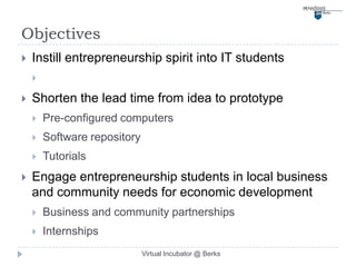 Objectives
   Instill entrepreneurship spirit into IT students
    

   Shorten the lead time from idea to prototype
       Pre-configured computers
       Software repository
       Tutorials
   Engage entrepreneurship students in local business
    and community needs for economic development
       Business and community partnerships
       Internships
                              Virtual Incubator @ Berks
 