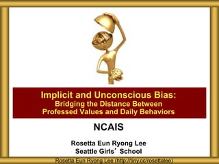 NCAIS
Rosetta Eun Ryong Lee
Seattle Girls’ School
Implicit and Unconscious Bias:
Bridging the Distance Between
Professed Values and Daily Behaviors
Rosetta Eun Ryong Lee (http://tiny.cc/rosettalee)
 