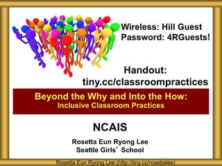 NCAIS
Rosetta Eun Ryong Lee
Seattle Girls’ School
Beyond the Why and Into the How:
Inclusive Classroom Practices
Rosetta Eun Ryong Lee (http://tiny.cc/rosettalee)
Handout:
tiny.cc/classroompractices
Wireless: Hill Guest
Password: 4RGuests!
 