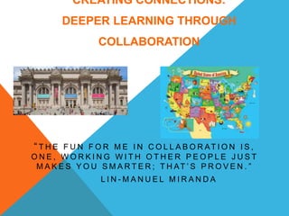 CREATING CONNECTIONS:
DEEPER LEARNING THROUGH
COLLABORATION
“ T H E F U N F O R M E I N C O L L A B O R AT I O N I S ,
O N E , W O R K I N G W I T H O T H E R P E O P L E J U S T
M A K E S Y O U S M A R T E R ; T H AT ’ S P R O V E N . ”
L I N - M A N U E L M I R A N D A
 