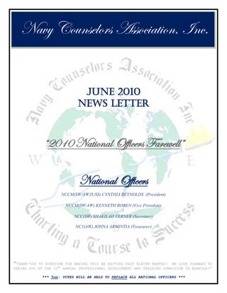 Navy Counselors Association, Inc.


                              JUNE 2010
                             NEWS LETTER



             “2010 National Officers Farewell”

                             National Officers
                     NCCM(SW/AW/IUSS) CYNTHIA REYNOLDS (President)

                       NCCM(SW/AW) KENNETH BOBEN (Vice President)

                           NCC(SW) SHAKILAH VERNER (Secretary)

                            NC1(AW) JOHNA ARMINTIA (Treasurer)




“THANK-YOU TO EVERYONE FOR MAKING THIS AN EXITING PAST ELEVEN MONTHS! WE LOOK FORWARD TO
SEEING YOU AT THE 22ND ANNUAL PROFESSIONAL DEVELOPMENT AND TRAINING SYMPOSIUM IN NORFOLK!”

            *** Note: VOTES WILL BE HELD TO REPLACE ALL NATIONAL OFFICERS ***
 